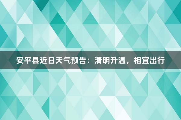 安平县近日天气预告：清明升温，相宜出行